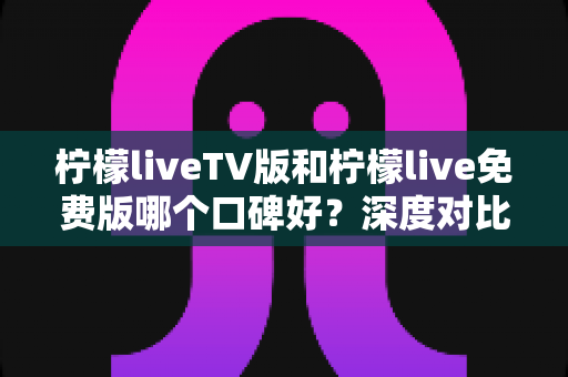 柠檬liveTV版和柠檬live免费版哪个口碑好?深度对比分析与选购指南 柠檬liveTV版和柠檬live免费版哪个口碑好?深度对比分析与选购指南
