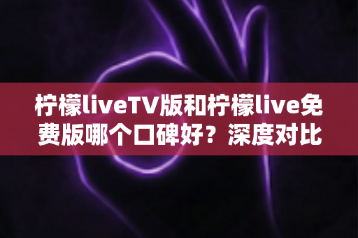 柠檬liveTV版和柠檬live免费版哪个口碑好?深度对比分析与选购指南 柠檬liveTV版和柠檬live免费版哪个口碑好?深度对比分析与选购指南