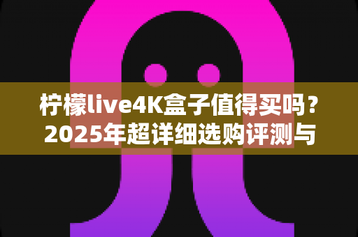 柠檬live4K盒子值得买吗?2025年超详细选购评测与避坑指南 柠檬live4K盒子值得买吗?2025年超详细选购评测与避坑指南