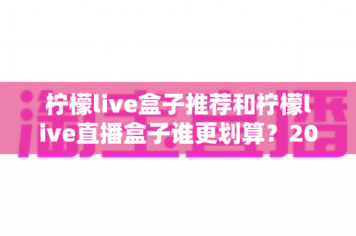 柠檬live盒子推荐和柠檬live直播盒子谁更划算？2025年电视盒子选购指南与性价比全解析
