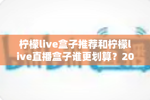 柠檬live盒子推荐和柠檬live直播盒子谁更划算？2025年电视盒子选购指南与性价比全解析