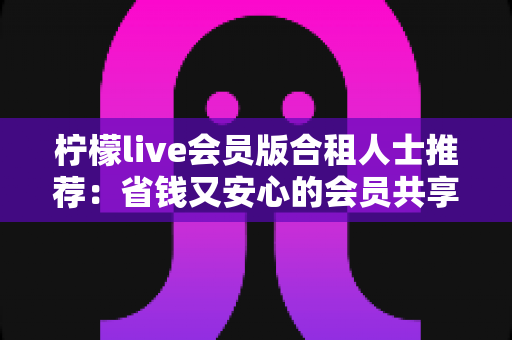 柠檬live会员版合租人士推荐：省钱又安心的会员共享全攻略