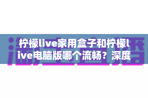 柠檬live家用盒子和柠檬live电脑版哪个流畅?深度对比评测帮你选出最佳观影方案 柠檬live家用盒子和柠檬live电脑版哪个流畅?深度对比评测帮你选出最佳观影方案