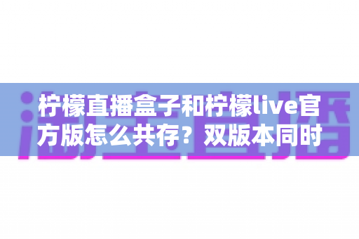 柠檬直播盒子和柠檬live官方版怎么共存？双版本同时安装与使用全攻略