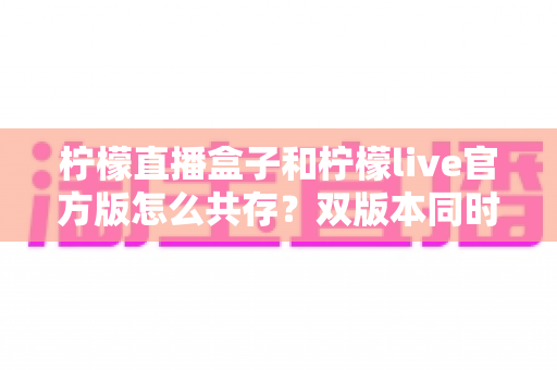 柠檬直播盒子和柠檬live官方版怎么共存？双版本同时安装与使用全攻略
