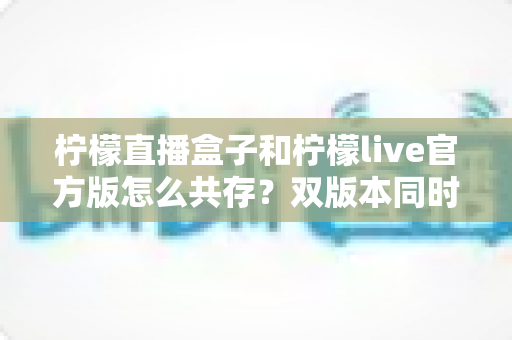 柠檬直播盒子和柠檬live官方版怎么共存？双版本同时安装与使用全攻略