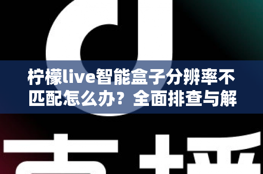 柠檬live智能盒子分辨率不匹配怎么办？全面排查与解决方案一文搞定