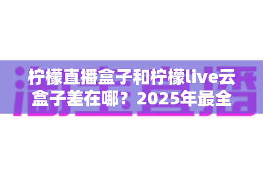 柠檬直播盒子和柠檬live云盒子差在哪？2025年最全对比测评，帮你选对不踩坑