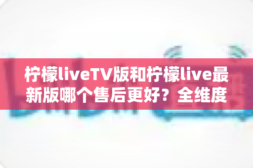 柠檬liveTV版和柠檬live最新版哪个售后更好?全维度对比解析与选择指南 柠檬liveTV版和柠檬live最新版哪个售后更好?全维度对比解析与选择指南