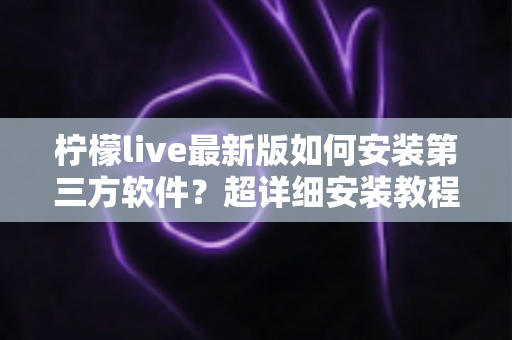 柠檬live最新版如何安装第三方软件?超详细安装教程与安全防护全攻略 柠檬live最新版如何安装第三方软件?超详细安装教程与安全防护全攻略