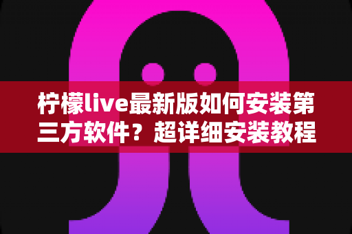 柠檬live最新版如何安装第三方软件?超详细安装教程与安全防护全攻略 柠檬live最新版如何安装第三方软件?超详细安装教程与安全防护全攻略
