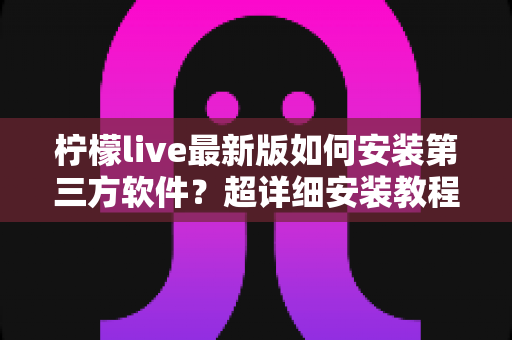 柠檬live最新版如何安装第三方软件？超详细安装教程与安全防护全攻略