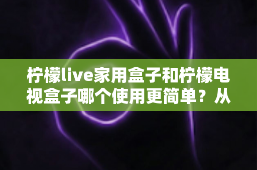 柠檬live家用盒子和柠檬电视盒子哪个使用更简单?从安装到操作的全面对比指南,帮你一眼选出更省心的电视盒子 柠檬live家用盒子和柠檬电视盒子哪个使用更简单?从安装到操作的全面对比指南,帮你一眼选出更省心的电视盒子
