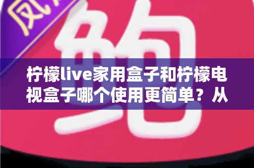 柠檬live家用盒子和柠檬电视盒子哪个使用更简单?从安装到操作的全面对比指南,帮你一眼选出更省心的电视盒子 柠檬live家用盒子和柠檬电视盒子哪个使用更简单?从安装到操作的全面对比指南,帮你一眼选出更省心的电视盒子