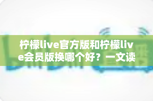 柠檬live官方版和柠檬live会员版换哪个好？一文读懂两版差异，选对版本不花冤枉钱