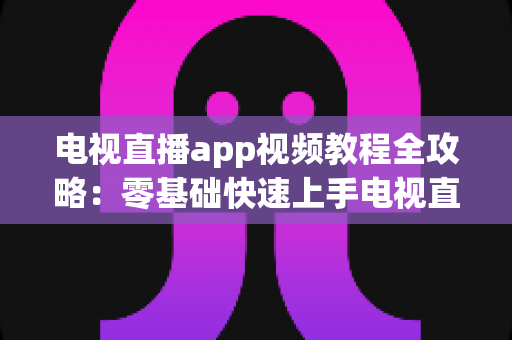 电视直播app视频教程全攻略:零基础快速上手电视直播软件的完整学习指南 电视直播app视频教程全攻略:零基础快速上手电视直播软件的完整学习指南