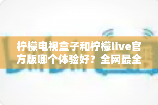 柠檬电视盒子和柠檬live官方版哪个体验好?全网最全深度对比评测,帮你选对不踩坑 柠檬电视盒子和柠檬live官方版哪个体验好?全网最全深度对比评测,帮你选对不踩坑
