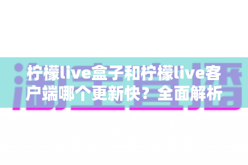 柠檬live盒子和柠檬live客户端哪个更新快?全面解析版本更新速度与使用选择建议 柠檬live盒子和柠檬live客户端哪个更新快?全面解析版本更新速度与使用选择建议