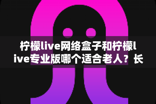 柠檬live网络盒子和柠檬live专业版哪个适合老人？长辈观影设备深度评测与选购指南