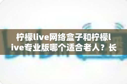 柠檬live网络盒子和柠檬live专业版哪个适合老人？长辈观影设备深度评测与选购指南