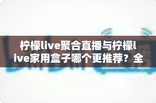 柠檬live聚合直播与柠檬live家用盒子哪个更推荐？全方位深度对比帮你选出最佳观影方案