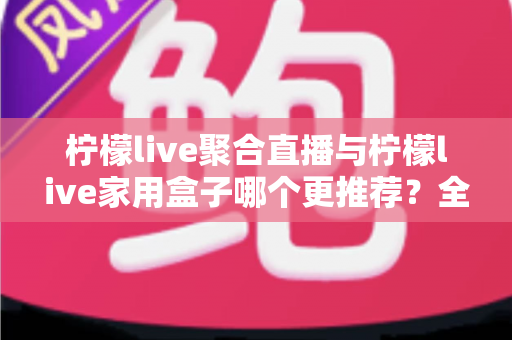 柠檬live聚合直播与柠檬live家用盒子哪个更推荐？全方位深度对比帮你选出最佳观影方案