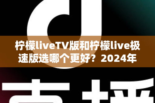 柠檬liveTV版和柠檬live极速版选哪个更好?2024年最实用的选择指南与深度对比分析 柠檬liveTV版和柠檬live极速版选哪个更好?2024年最实用的选择指南与深度对比分析