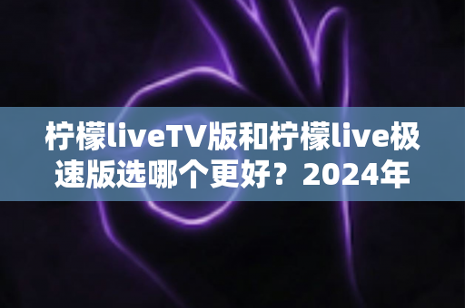 柠檬liveTV版和柠檬live极速版选哪个更好?2024年最实用的选择指南与深度对比分析 柠檬liveTV版和柠檬live极速版选哪个更好?2024年最实用的选择指南与深度对比分析