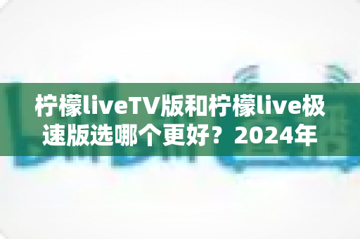 柠檬liveTV版和柠檬live极速版选哪个更好?2024年最实用的选择指南与深度对比分析 柠檬liveTV版和柠檬live极速版选哪个更好?2024年最实用的选择指南与深度对比分析
