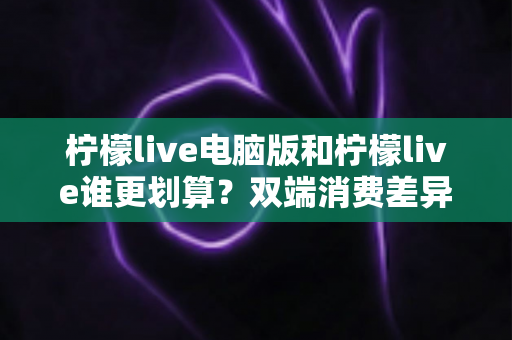 柠檬live电脑版和柠檬live谁更划算?双端消费差异全面解析与省钱指南 柠檬live电脑版和柠檬live谁更划算?双端消费差异全面解析与省钱指南