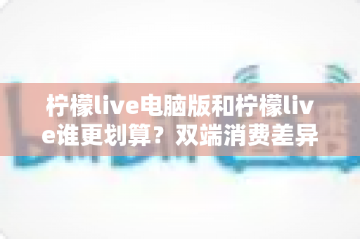 柠檬live电脑版和柠檬live谁更划算?双端消费差异全面解析与省钱指南 柠檬live电脑版和柠檬live谁更划算?双端消费差异全面解析与省钱指南