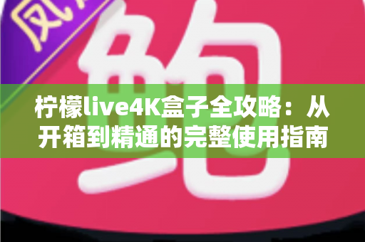 柠檬live4K盒子全攻略:从开箱到精通的完整使用指南与实用技巧 柠檬live4K盒子全攻略:从开箱到精通的完整使用指南与实用技巧