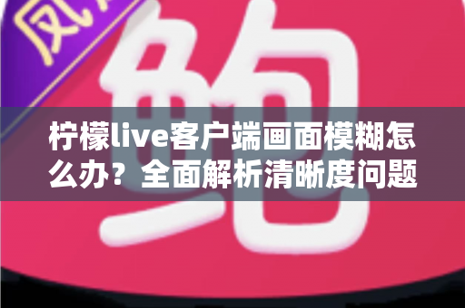 柠檬live客户端画面模糊怎么办？全面解析清晰度问题与实用解决方案