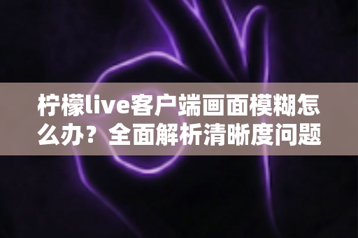 柠檬live客户端画面模糊怎么办？全面解析清晰度问题与实用解决方案