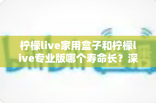 柠檬live家用盒子和柠檬live专业版哪个寿命长?深度对比分析与选购全攻略 柠檬live家用盒子和柠檬live专业版哪个寿命长?深度对比分析与选购全攻略
