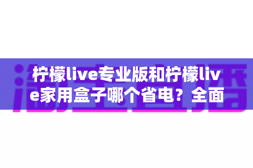 柠檬live专业版和柠檬live家用盒子哪个省电?全面功耗对比与选购指南 柠檬live专业版和柠檬live家用盒子哪个省电?全面功耗对比与选购指南