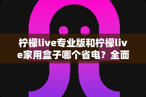 柠檬live专业版和柠檬live家用盒子哪个省电?全面功耗对比与选购指南 柠檬live专业版和柠檬live家用盒子哪个省电?全面功耗对比与选购指南