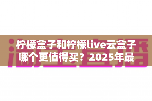 柠檬盒子和柠檬live云盒子哪个更值得买？2025年最新深度对比与选购指南