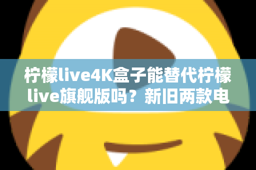 柠檬live4K盒子能替代柠檬live旗舰版吗?新旧两款电视盒子深度对比与选购全指南 柠檬live4K盒子能替代柠檬live旗舰版吗?新旧两款电视盒子深度对比与选购全指南