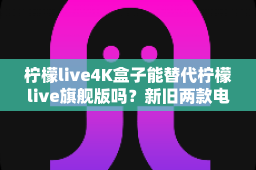 柠檬live4K盒子能替代柠檬live旗舰版吗?新旧两款电视盒子深度对比与选购全指南 柠檬live4K盒子能替代柠檬live旗舰版吗?新旧两款电视盒子深度对比与选购全指南