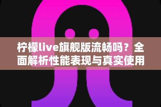 柠檬live旗舰版流畅吗？全面解析性能表现与真实使用体验