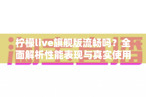 柠檬live旗舰版流畅吗？全面解析性能表现与真实使用体验