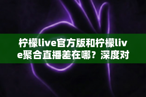 柠檬live官方版和柠檬live聚合直播差在哪?深度对比分析与选择指南 柠檬live官方版和柠檬live聚合直播差在哪?深度对比分析与选择指南