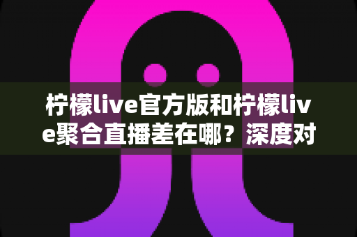 柠檬live官方版和柠檬live聚合直播差在哪?深度对比分析与选择指南 柠檬live官方版和柠檬live聚合直播差在哪?深度对比分析与选择指南