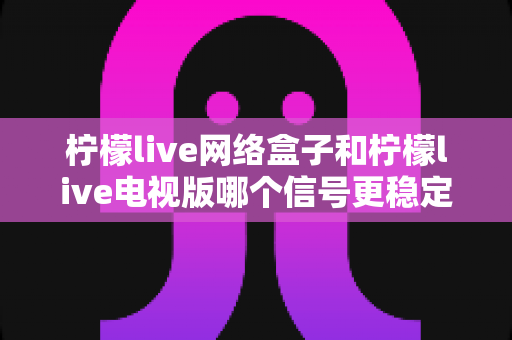 柠檬live网络盒子和柠檬live电视版哪个信号更稳定?深度对比解析帮你选对设备 柠檬live网络盒子和柠檬live电视版哪个信号更稳定?深度对比解析帮你选对设备