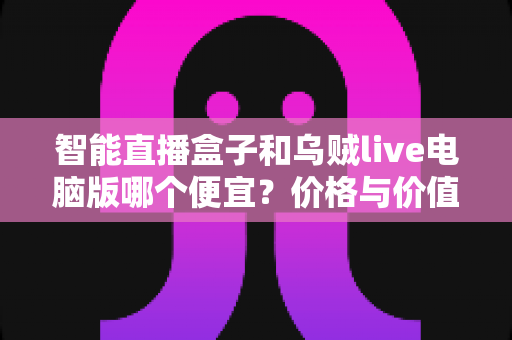 智能直播盒子和乌贼live电脑版哪个便宜？价格与价值全方位深度对比指南