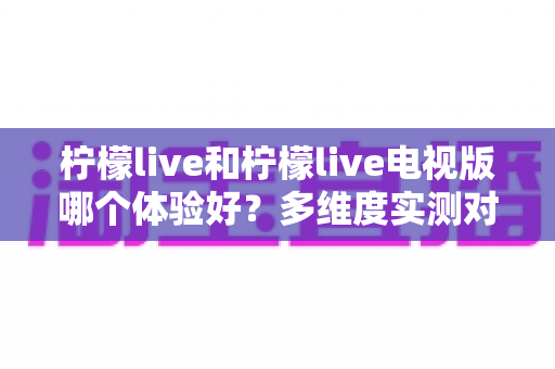 柠檬live和柠檬live电视版哪个体验好?多维度实测对比帮你找到最适合的版本 柠檬live和柠檬live电视版哪个体验好?多维度实测对比帮你找到最适合的版本