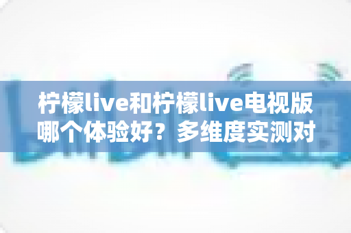 柠檬live和柠檬live电视版哪个体验好?多维度实测对比帮你找到最适合的版本 柠檬live和柠檬live电视版哪个体验好?多维度实测对比帮你找到最适合的版本