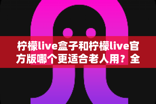 柠檬live盒子和柠檬live官方版哪个更适合老人用?全面对比分析与实用选购指南 柠檬live盒子和柠檬live官方版哪个更适合老人用?全面对比分析与实用选购指南