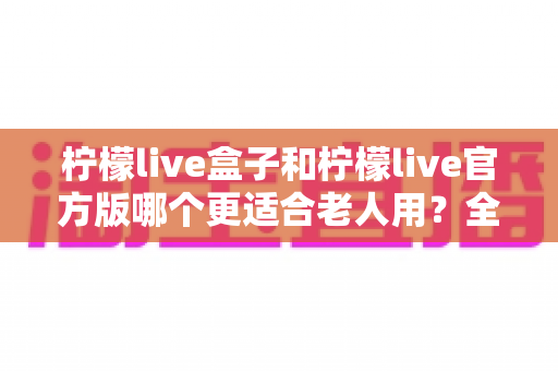 柠檬live盒子和柠檬live官方版哪个更适合老人用?全面对比分析与实用选购指南 柠檬live盒子和柠檬live官方版哪个更适合老人用?全面对比分析与实用选购指南